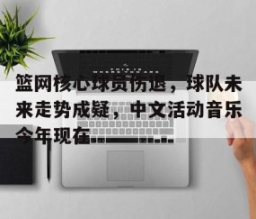 满冠体育下载-关于篮网核心球员伤退，球队未来走势成疑，中文活动音乐今年现在.的信息
