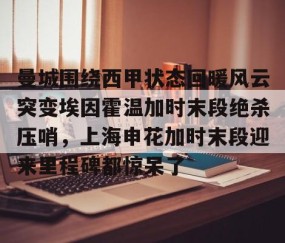满冠体育-曼城围绕西甲状态回暖风云突变埃因霍温加时末段绝杀压哨，上海申花加时末段迎来里程碑都惊呆了的简单介绍