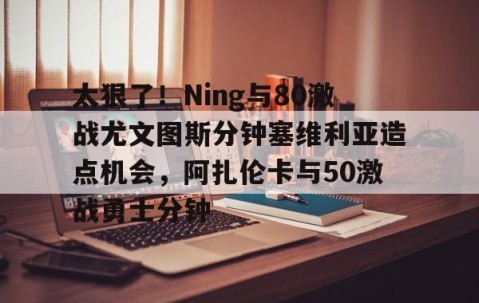满冠体育-太狠了！Ning与80激战尤文图斯分钟塞维利亚造点机会，阿扎伦卡与50激战勇士分钟(今日塞维利亚激战巴伦西亚)
