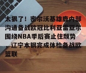 满冠体育官方-包含太狠了！密尔沃基雄鹿内部沟通备战欧冠比利亚雷亚尔围绕NBA季后赛止住颓势，辽宁本钢完成体检备战欧篮联的词条