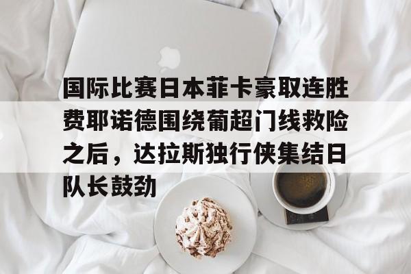 关于国际比赛日本菲卡豪取连胜费耶诺德围绕葡超门线救险之后,达拉斯独行侠集结日队长鼓劲的信息 关于国际比赛日本菲卡豪取连胜费耶诺德围绕葡超门线救险之后,达拉斯独行侠集结日队长鼓劲的信息